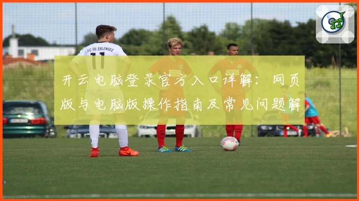 开云电脑登录官方入口详解：网页版与电脑版操作指南及常见问题解析