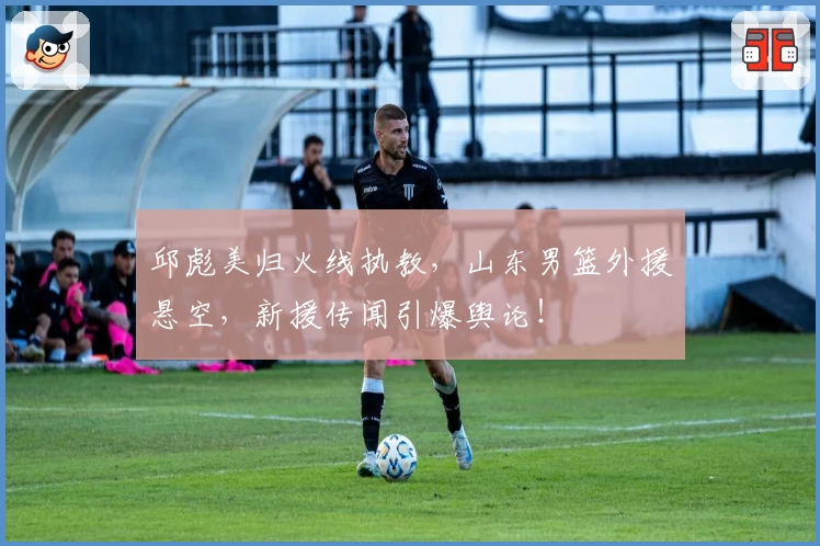 邱彪美归火线执教，山东男篮外援悬空，新援传闻引爆舆论！