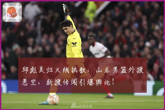邱彪美归火线执教,山东男篮外援悬空,新援传闻引爆舆论!