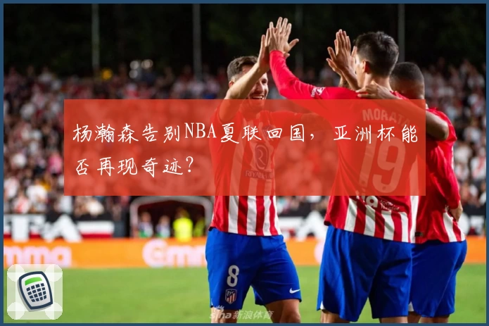 杨瀚森告别NBA夏联回国，亚洲杯能否再现奇迹？