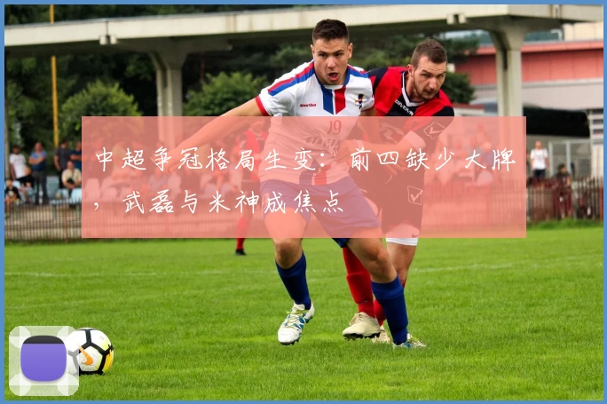 中超争冠格局生变：前四缺少大牌，武磊与米神成焦点
