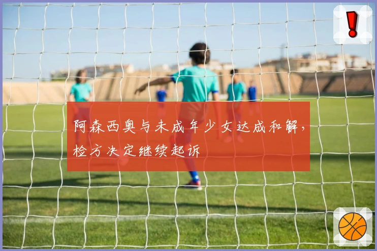 阿森西奥与未成年少女达成和解，检方决定继续起诉