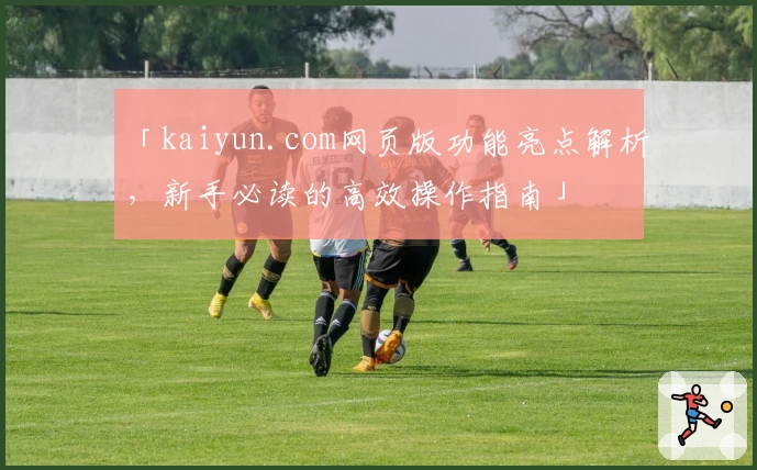 「kaiyun.com网页版功能亮点解析，新手必读的高效操作指南」