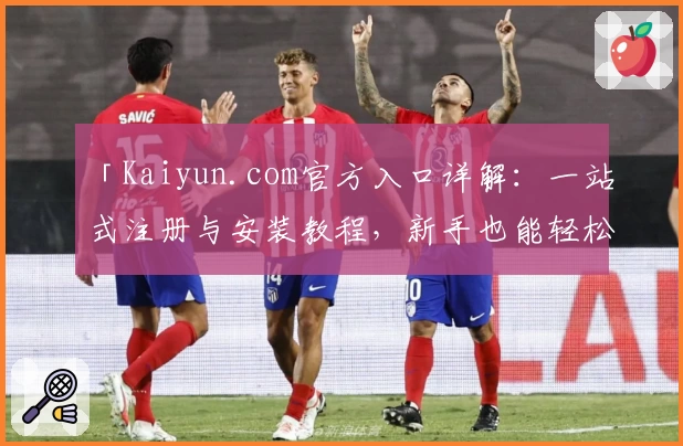 「Kaiyun.com官方入口详解：一站式注册与安装教程，新手也能轻松上手」